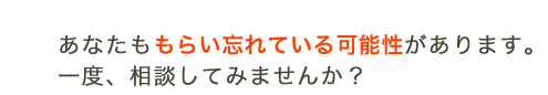 あなたももらい忘れている可能性があります。一度、相談してみませんか?