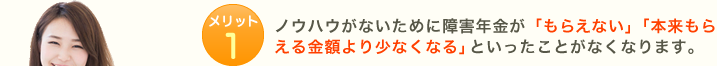メリット1:ノウハウがないために障害年金が「もらえない」「本来もらえる金額より少なくなる」といったことがなくなります。