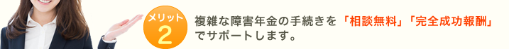 メリット2:複雑な障害年金の手続きを「相談無料」「完全成功報酬」でサポートします。