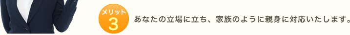 メリット3:あなたの立場に立ち、家族のように親身に対応いたします。
